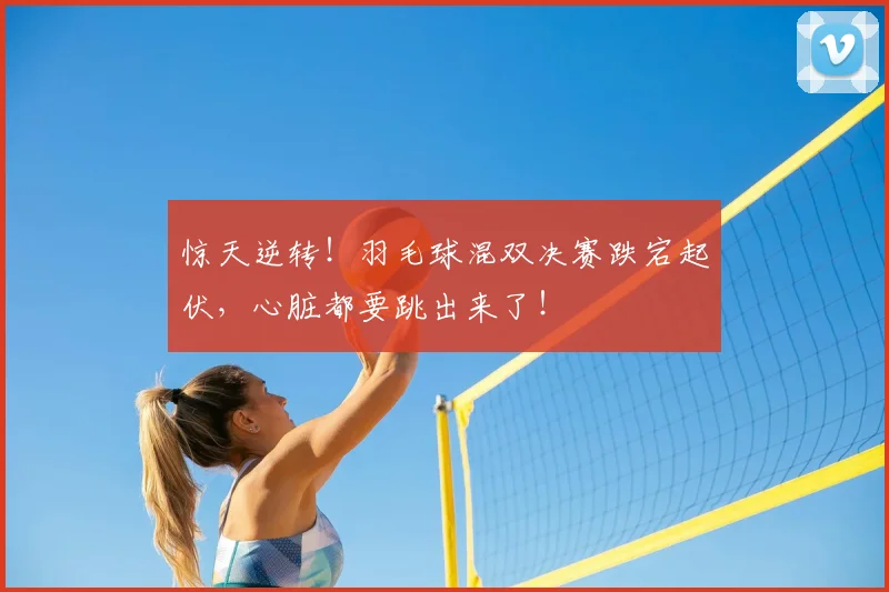 惊天逆转！羽毛球混双决赛跌宕起伏，心脏都要跳出来了！