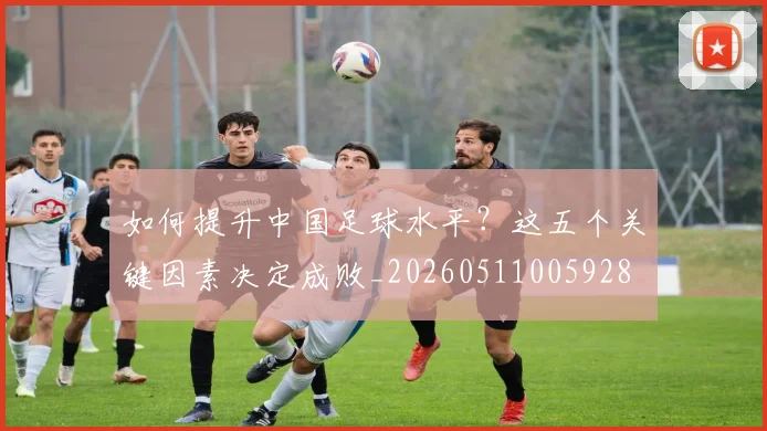 如何提升中国足球水平？这五个关键因素决定成败_20260511005928