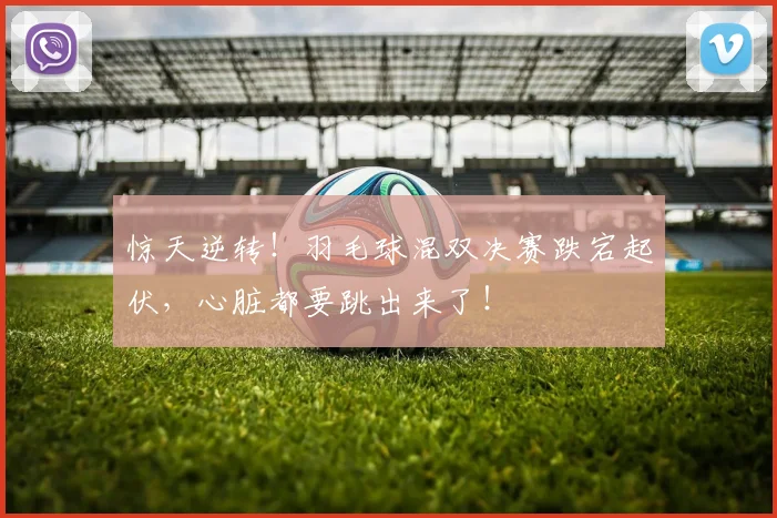 惊天逆转！羽毛球混双决赛跌宕起伏，心脏都要跳出来了！
