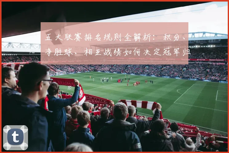 五大联赛排名规则全解析：积分、净胜球、相互战绩如何决定冠军归属？